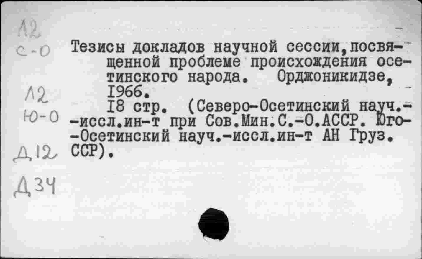 ﻿Тезисы докладов научной сессии,посвя-' ценной проблеме происхождения осетинского народа. Орджоникидзе,
ДО	1966.
,Л	18 стр. (Северо-Осетинский науч.-
-иссл.ин-т при Сов.Мин.С.-0.АССР. Юго--Осетинский науч.-иссл.ин-т АН Груз, ДІ2, ССР).
ДЗЧ